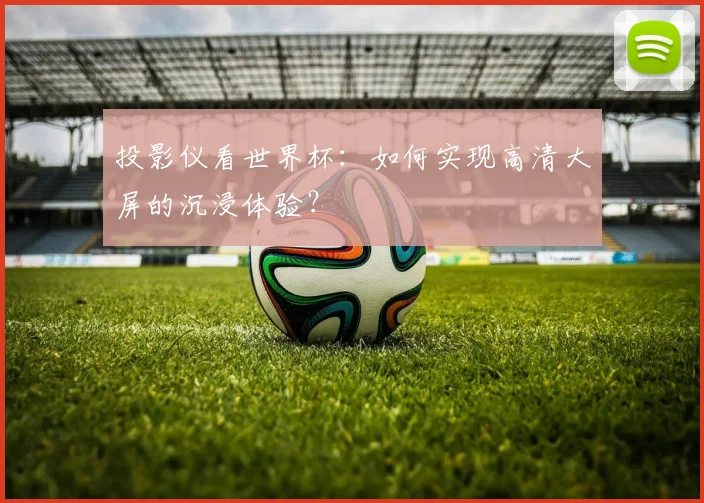 投影仪看世界杯：如何实现高清大屏的沉浸体验？
