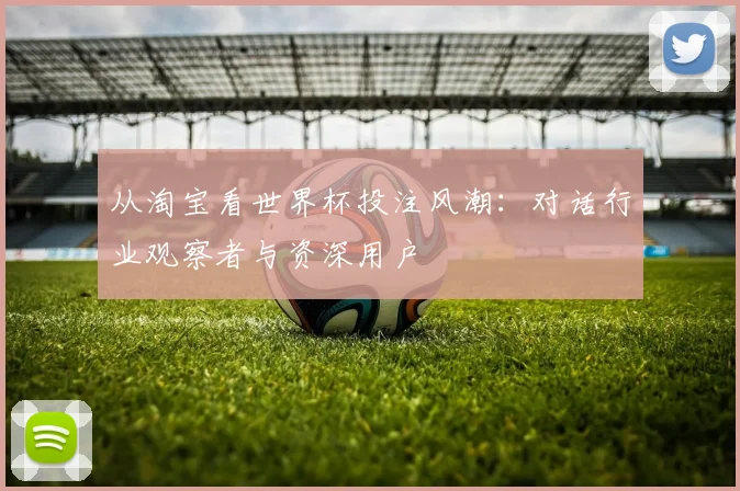 从淘宝看世界杯投注风潮：对话行业观察者与资深用户