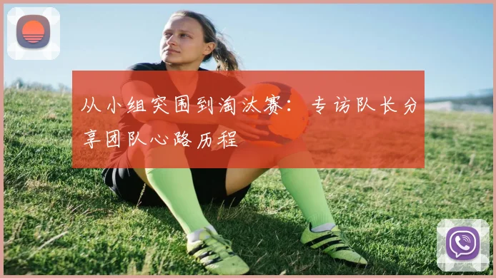 从小组突围到淘汰赛：专访队长分享团队心路历程